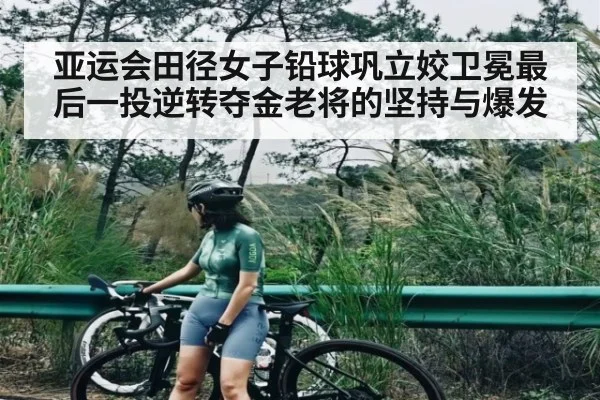 亚运会田径女子铅球巩立姣卫冕最后一投逆转夺金老将的坚持与爆发